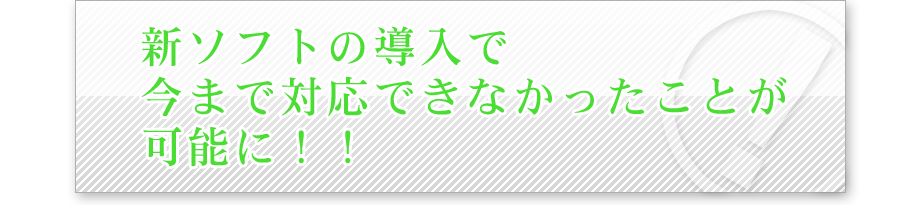 新ソフトの導入で今まで対応できなかったことが可能に！