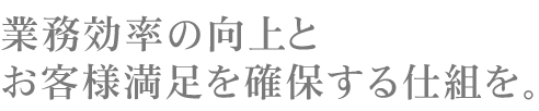 業務効率の向上とお客様満足を確保する仕組み