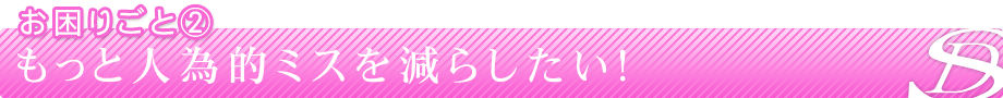 お困りごと②もっと人為的ミスを減らしたい！